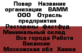 Повар › Название организации ­ ВАММ  , ООО › Отрасль предприятия ­ Рестораны, фастфуд › Минимальный оклад ­ 24 000 - Все города Работа » Вакансии   . Московская обл.,Химки г.